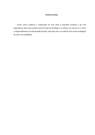 CONCLUSÃO
Como vimos conhecer a composição do solo onde se pretende construir é de vital
importância, para uma escolha correta do tipo de fundação a se utilizar, ou mesmo se é viável
o empreendimento em determinada locação, para tanto deve-se realizar uma correta sondagem
do solo a ser trabalhado.
 
