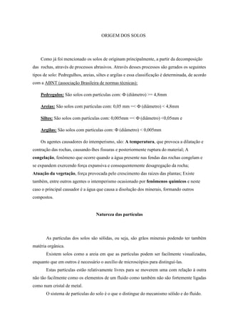 ORIGEM DOS SOLOS
Como já foi mencionado os solos de originam principalmente, a partir da decomposição
das rochas, através de processos abrasivos. Através desses processos são gerados os seguintes
tipos de solo: Pedregulhos, areias, siltes e argilas e essa classificação é determinada, de acordo
com a ABNT (associação Brasileira de normas técnicas):
Pedregulos: São solos com partículas com: Ф (diâmetro) >= 4,8mm
Areias: São solos com partículas com: 0,05 mm =< Ф (diâmetro) < 4,8mm
Siltes: São solos com partículas com: 0,005mm =< Ф (diâmetro) <0,05mm e
Argilas: São solos com partículas com: Ф (diâmetro) < 0,005mm
Os agentes causadores do intemperismo, são: A temperatura, que provoca a dilatação e
contração das rochas, causando-lhes fissuras e posteriormente ruptura do material; A
congelação, fenômeno que ocorre quando a água presente nas fendas das rochas congelam e
se expandem exercendo força expansiva e consequentemente desagregação da rocha;
Atuação da vegetação, força provocada pelo crescimento das raizes das plantas; Existe
também, entre outros agentes o intemperismo ocasionado por fenômenos químicos e neste
caso o principal causador é a água que causa a disolução dos minerais, formando outros
compostos.
Natureza das partículas
As partículas dos solos são sólidas, ou seja, são grãos minerais podendo ter também
matéria orgânica.
Existem solos como a areia em que as partículas podem ser facilmente visualizadas,
enquanto que em outros é necessário o auxílio de microscópios para distinguí-las.
Estas partículas estão relativamente livres para se moverem uma com relação à outra
não tão facilmente como os elementos de um fluido como também não são fortemente ligadas
como num cristal de metal.
O sistema de partículas do solo é o que o distingue do mecanismo sólido e do fluido.
 