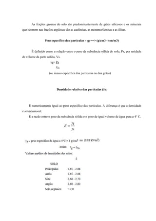 As frações grossas do solo são predominantemente de grãos silicosos e os minerais
que ocorrem nas frações argilosas são as caolinitas, as montmorilonitas e as illitas.
Peso específico das partículas - γg ==> (g/cm3 - ton/m3)
É definido como a relação entre o peso da substância sólida do solo, Ps, por unidade
de volume da parte sólida, Vs.
γg= Ps
Vs
(ou massa específica das partículas ou dos grãos)
Densidade relativa das partículas (δ):
É numericamente igual ao peso específico das partículas. A diferença é que a densidade
é adimensional.
É a razão entre o peso da substância sólida e o peso de igual volume de água pura a 4° C.
 