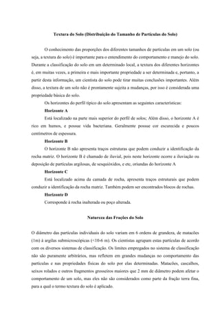 Textura do Solo (Distribuição do Tamanho de Partículas do Solo)
O conhecimento das proporções dos diferentes tamanhos de partículas em um solo (ou
seja, a textura do solo) é importante para o entendimento do comportamento e manejo do solo.
Durante a classificação do solo em um determinado local, a textura dos diferentes horizontes
é, em muitas vezes, a primeira e mais importante propriedade a ser determinada e, portanto, a
partir desta informação, um cientista do solo pode tirar muitas conclusões importantes. Além
disso, a textura de um solo não é prontamente sujeita a mudanças, por isso é considerada uma
propriedade básica do solo.
Os horizontes do perfil típico do solo apresentam as seguintes características:
Horizonte A
Está localizado na parte mais superior do perfil de solos; Além disso, o horizonte A é
rico em humos, e possue vida bacteriana. Geralmente possue cor escurecida e poucos
centímetros de espessura.
Horizonte B
O horizonte B não apresenta traços estruturas que podem conduzir a identificação da
rocha matriz. O horizonte B é chamado de iluvial, pois neste horizonte ocorre a iluviação ou
deposição de partículas argilosas, de sesquióxidos, e etc, oriundas do horizonte A
Horizonte C
Está localizado acima da camada de rocha, apresenta traços estruturais que podem
conduzir a identificação da rocha matriz. Também podem ser encontrados blocos de rochas.
Horizonte D
Corresponde à rocha inalterada ou poço alterada.
Natureza das Frações do Solo
O diâmetro das partículas individuais do solo variam em 6 ordens de grandeza, de matacões
(1m) à argilas submicroscópicas (<10-6 m). Os cientistas agrupam estas partículas de acordo
com os diversos sistemas de classificação. Os limites empregados no sistema de classificação
não são puramente arbitrários, mas refletem em grandes mudanças no comportamento das
partículas e nas propriedades físicas do solo por elas determinadas. Matacões, cascalhos,
seixos rolados e outros fragmentos grosseiros maiores que 2 mm de diâmetro podem afetar o
comportamento de um solo, mas eles não são considerados como parte da fração terra fina,
para a qual o termo textura do solo é aplicado.
 
