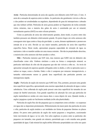 Areia - Partículas denominadas de areia são aquelas com diâmetro entre 0,05 mm e 2 mm. A
areia dá a sensação de aspereza entre os dedos. As partículas são geralmente visíveis a olho nu
e elas podem ser arredondadas ou angulares, dependendo do grau de intemperismo e abrasão
que elas tenham sofrido. Partículas de areia grossa podem ser fragmentos de rocha contendo
vários minerais, mas a maioria dos grãos de areia é constituída por um só mineral,
normalmente quartzo (SiO2) ou outro silicato primário.
Como as partículas de areia são relativamente grandes, deste modo, os poros entre elas
também possuem um diâmetro relativamente grande. Os poros largos em solos arenosos não
conseguem reter água contra a força da gravidade e, assim, drenam rapidamente e promovem
entrada de ar no solo. Devido ao seu maior tamanho, partículas de areia têm superfície
específica baixa. Deste modo, apresentam pequena capacidade de retenção de água ou
nutrientes e não se mantêm unidas em uma massa coerente . Devido às propriedades descritas,
a maioria dos solos arenosos são bem aerados e soltos.
Silte - Partículas menores que 0,05 mm, mas maiores que 0,002 mm de diâmetro são
classificadas como silte. Embora similares a areia na forma e composição mineral, as
partículas individuais de silte são tão pequenas que não são visíveis a olho nu . Ao invés de
apresentar sensação de aspereza quando esfregadas entre os dedos, o silte se apresenta suave e
sedoso ao toque, como a farinha. Onde o silte é composto por minerais intemperizáveis, o
tamanho relativamente menor (e grande área superficial) das partículas permite um
intemperismo rápido.
Argila – Partículas de argila são menores que 0,002 mm. Elas, portanto, possuem uma grande
área superficial específica, apresentando uma enorme capacidade de adsorção de água e outras
substâncias. Uma colherada de argila pode possuir uma área superficial do tamanho de um
campo de futebol americano. Esta grande superfície de adsorção faz com que partículas de
argila mantenham-se unidas em uma massa dura e coesa depois de seca. Quando úmida, a
argila é pegajosa e pode ser facilmente moldada (exibe alta plasticidade).
Partículas de argila fina são tão pequenas que se comportam como coloides - se suspensas
em água não se depositam prontamente. Diferentemente da maior parte das partículas de areia
e silte, partículas de argila tendem a ser moldadas em forma de pequenas lâminas ou placas
planas. Os poros entre partículas de argila são muito pequenos e irregulares, ocasionando
lento movimento de água e ar no solo. Em solos argilosos os poros entre as partículas são
pequenos em tamanho, mas grande em número, permitindo que o solo retenha uma grande
quantidade de água. Cada mineral de argila atribui diferentes propriedades aos solos nos quais
 