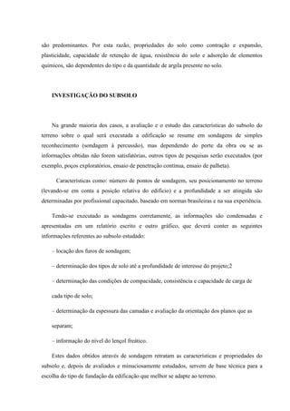 são predominantes. Por esta razão, propriedades do solo como contração e expansão,
plasticidade, capacidade de retenção de água, resistência do solo e adsorção de elementos
químicos, são dependentes do tipo e da quantidade de argila presente no solo.
INVESTIGAÇÃO DO SUBSOLO
Na grande maioria dos casos, a avaliação e o estudo das características do subsolo do
terreno sobre o qual será executada a edificação se resume em sondagens de simples
reconhecimento (sondagem à percussão), mas dependendo do porte da obra ou se as
informações obtidas não forem satisfatórias, outros tipos de pesquisas serão executados (por
exemplo, poços exploratórios, ensaio de penetração contínua, ensaio de palheta).
Características como: número de pontos de sondagem, seu posicionamento no terreno
(levando-se em conta a posição relativa do edifício) e a profundidade a ser atingida são
determinadas por profissional capacitado, baseado em normas brasileiras e na sua experiência.
Tendo-se executado as sondagens corretamente, as informações são condensadas e
apresentadas em um relatório escrito e outro gráfico, que deverá conter as seguintes
informações referentes ao subsolo estudado:
– locação dos furos de sondagem;
– determinação dos tipos de solo até a profundidade de interesse do projeto;2
– determinação das condições de compacidade, consistência e capacidade de carga de
cada tipo de solo;
– determinação da espessura das camadas e avaliação da orientação dos planos que as
separam;
– informação do nível do lençol freático.
Estes dados obtidos através de sondagem retratam as características e propriedades do
subsolo e, depois de avaliados e minuciosamente estudados, servem de base técnica para a
escolha do tipo de fundação da edificação que melhor se adapte ao terreno.
 