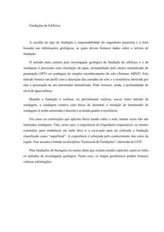Fundações de Edifícios
A escolha do tipo de fundação é responsabilidade do engenheiro projetista e é feita
baseada nas informações geológicas, as quais devem fornecer dados sobre o terreno de
fundação.
O método mais comum para investigação geológica da fundação de edifícios é o de
sondagem à percussão com circulação de água, acompanhado pelo ensaio normalizado de
penetração (SPT) ou sondagem de simples reconhecimento do solo (Normas ABNT). Este
método fornece um perfil com a descrição das camadas do solo e a resistência oferecida por
elas à penetração de um amostrador normalizado. Pode fornecer, ainda, a profundidade do
nível de água estático.
Quando a fundação é rochosa, ou parcialmente rochosa, usa-se outro método de
sondagem, a sondagem rotativa com broca de diamante e extração de testemunho de
sondagem.A rocha amostrada é descrita e avaliada quanto à resistência.
Em casas ou construções que aplicam baixa tensão sobre o solo, muitas vezes não são
realizadas sondagens. Vale, neste caso, a experiência do Engenheiro responsável, ou mesmo
construtor, para estabelecer até onde deve ir a escavação para ser colocada a fundação
classificada como “superficial”. A experiência é reforçada pelo conhecimento dos solos da
região. Este assunto é tratado na disciplina “Geotecnia de Fundações”, oferecida na UFJF.
Para fundações de barragens ou outras obras que exijam estudos especiais usam-se todos
os métodos de investigação geológica. Neste caso, os mapas geotécnicos podem fornecer
valiosas informações.
 