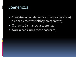 Coerência
Constituida por elementos unidos (coerencia)
ou por elementos soltos(não coerente).
O granito é uma rocha coerente.
A areia não é uma rocha coerente.