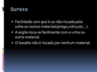 Dureza
Facilidade com que é ou não riscada pela
unha ou outros materiais(prego,vidro,etc…).
A argila risca-se facilmente com a unha ou
outro material.
O basalto não é riscado por nenhum material.