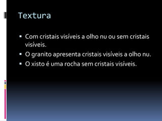 Textura
Com cristais visíveis a olho nu ou sem cristais
visíveis.
O granito apresenta cristais visíveis a olho nu.
O xisto é uma rocha sem cristais visíveis.