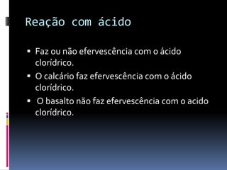 Reação com ácido
Faz ou não efervescência com o ácido
clorídrico.
O calcário faz efervescência com o ácido
clorídrico.
O basalto não faz efervescência com o acido
clorídrico.