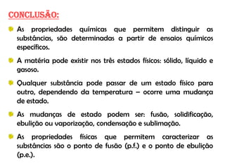 CONCLUSÃO:
 As propriedades químicas que permitem distinguir as
 substâncias, são determinadas a partir de ensaios químicos
 específicos.
 A matéria pode existir nos três estados físicos: sólido, líquido e
 gasoso.
 Qualquer substância pode passar de um estado físico para
 outro, dependendo da temperatura – ocorre uma mudança
 de estado.
 As mudanças de estado podem ser: fusão, solidificação,
 ebulição ou vaporização, condensação e sublimação.
 As propriedades físicas que permitem caracterizar as
 substâncias são o ponto de fusão (p.f.) e o ponto de ebulição
 (p.e.).
 