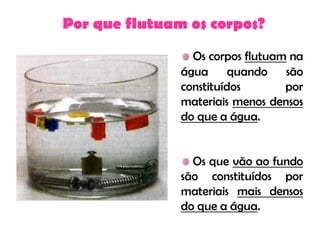 Por que flutuam os corpos?
                 Os corpos flutuam na
               água quando são
               constituídos       por
               materiais menos densos
               do que a água.


                 Os que vão ao fundo
               são constituídos por
               materiais mais densos
               do que a água.
 