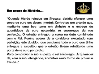 Um pouco de História…

“Quando Hierão reinava em Siracusa, decidiu oferecer uma
coroa de ouro aos deuses imortais. Contratou um artesão que,
mediante uma boa soma em dinheiro e a entrega da
quantidade de ouro necessária, se encarregou da sua
confecção. O artesão entregou a coroa na data combinada
com o Rei. Porém, apesar de a considerar executada com
perfeição, este duvidou que contivesse todo o ouro que tinha
entregue e suspeitou que o artesão tivesse substituído uma
parte desse ouro por prata.
Para comprovar a sua suspeita, o rei encarregou Arquimedes
de, com a sua inteligência, encontrar uma forma de provar a
fraude…”
 