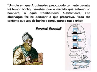 “Um dia em que Arquimedes, preocupado com este assunto,
foi tomar banho, percebeu que à medida que entrava na
banheira, a água transbordava. Subitamente, esta
observação fez-lhe descobrir o que procurava. Ficou tão
contente que saiu do banho e correu para a rua a gritar:

                  Eureka! Eureka!”
 