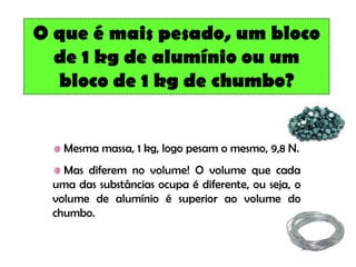 O que é mais pesado, um bloco
  de 1 kg de alumínio ou um
  bloco de 1 kg de chumbo?


   Mesma massa, 1 kg, logo pesam o mesmo, 9,8 N.
   Mas diferem no volume! O volume que cada
 uma das substâncias ocupa é diferente, ou seja, o
 volume de alumínio é superior ao volume do
 chumbo.
 