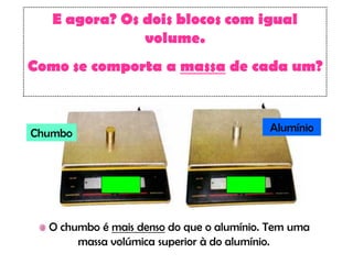 E agora? Os dois blocos com igual
               volume.
Como se comporta a massa de cada um?



Chumbo                                    Alumínio




  O chumbo é mais denso do que o alumínio. Tem uma
       massa volúmica superior à do alumínio.
 