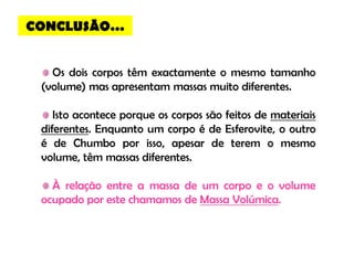 CONCLUSÃO…


   Os dois corpos têm exactamente o mesmo tamanho
 (volume) mas apresentam massas muito diferentes.

    Isto acontece porque os corpos são feitos de materiais
 diferentes. Enquanto um corpo é de Esferovite, o outro
 é de Chumbo por isso, apesar de terem o mesmo
 volume, têm massas diferentes.

   À relação entre a massa de um corpo e o volume
 ocupado por este chamamos de Massa Volúmica.
 