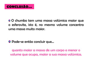 CONCLUSÃO…


  O chumbo tem uma massa volúmica maior que
o esferovite, isto é, no mesmo volume concentra
uma massa muito maior.


  Pode-se então concluir que…

  quanto maior a massa de um corpo e menor o
 volume que ocupa, maior a sua massa volúmica.
 
