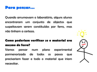 Para pensar…

Quando arrumavam o laboratório, alguns alunos
encontraram um conjunto de objectos que
suspeitavam serem constituídos por ferro, mas
não tinham a certeza.

Como poderiam verificar se o material era
mesmo de ferro?
Vamos pensar num plano experimental
pormenorizado de todos os passos que
precisariam fazer e todo o material que iriam
necessitar.
 