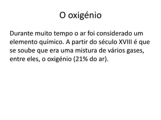 O oxigénio
Durante muito tempo o ar foi considerado um
elemento químico. A partir do século XVIII é que
se soube que era uma mistura de vários gases,
entre eles, o oxigénio (21% do ar).
 