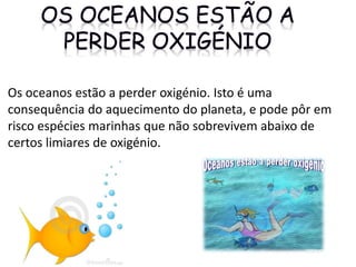 Os oceanos estão a perder oxigénio. Isto é uma
consequência do aquecimento do planeta, e pode pôr em
risco espécies marinhas que não sobrevivem abaixo de
certos limiares de oxigénio.
 