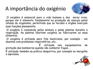 A importância do oxigénio
O oxigénio é essencial para a vida humana e dos seres vivos,
porque ele é elemento fundamental na produção de energia pelas
células do organismo, permitindo que os tecidos e órgãos exerçam
suas funções plenamente.
O oxigénio é consumido pelos animais e pelas plantas durante a
respiração. As plantas libertam oxigénio ao fabricarem os seus
alimentos.
O oxigénio é utilizado para fins medicinais, por exemplo : em
doentes com problemas respiratórios, etc..
É utilizado nos equipamentos de
proteção dos bombeiros quando vão combater fogos...
É utilizado também na prática desportiva, por exemplo no mergulho
e alpinismo.
 