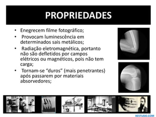 PROPRIEDADES
• Enegrecem filme fotográfico;
• Provocam luminescência em
determinados sais metálicos;
• Radiação eletromagnética, portanto
não são defletidos por campos
elétricos ou magnéticos, pois não tem
carga;
• Tornam-se “duros” (mais penetrantes)
após passarem por materiais
absorvedores;
XESTUDO.COM
 