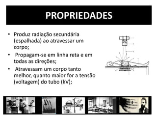 PROPRIEDADES
• Produz radiação secundária
(espalhada) ao atravessar um
corpo;
• Propagam-se em linha reta e em
todas as direções;
• Atravessam um corpo tanto
melhor, quanto maior for a tensão
(voltagem) do tubo (kV);
 