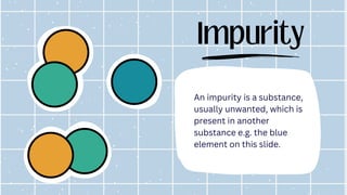 Impurity
An impurity is a substance,
usually unwanted, which is
present in another
substance e.g. the blue
element on this slide.
 