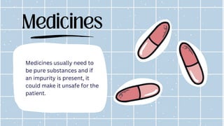 Medicines
Medicines usually need to
be pure substances and if
an impurity is present, it
could make it unsafe for the
patient.
 