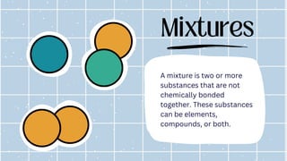 Mixtures
A mixture is two or more
substances that are not
chemically bonded
together. These substances
can be elements,
compounds, or both.
 