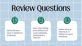 Review Questions
Explain what an
impurity is, in
relation to a pure
substance.
How is the melting
point different for
a pure substance
compared to a
mixture?
Define the term
‘pure’ in relation to
a chemical.
 