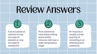 Review Answers
An impurity is
usually a small
quantity of
something in an
otherwise pure
substance.
Pure substances
have sharp melting
points whilst
mixtures melt over a
wider temperature
range.
A pure substance
consists of only
one type of
element or only
one type of
compound.
 
