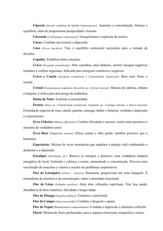 Cipreste (árvores coníferas da família Cupressaceae): Aumenta a concentração, firmeza e
equilíbrio, além de proporcionar prosperidade e fortuna.
Citronela (Cymbopogon winterianus): Tranquilizante e repelente de insetos.
Citrus: Combate nervosismo e depressão.
Coco (Cocos nucifera): Traz o equilíbrio emocional necessário para a tomada de
decisões.
Copaíba: Estabiliza fortes emoções.
Cravo (Syzygium aromaticum): Abre caminhos, atrai dinheiro, destrói energias negativas
reinantes e confere segurança. Indicado para energizar comércios e negócios.
Cravo e Canela (Syzygium aromaticum e Cinnamomum zeylanicum): Bem estar físico e
mental.
Cristal (Cinnamomum camphora, Boswellia sp. e Styrax benzoin): Mistura de cânfora, olíbano
e benjoim, é ótimo para descarrego de ambientes.
Dama da Noite: Estimula a sensualidade.
Ecstasy (Rosa sp., Cinnamomum zeylanicum, Jasminum sp., Cananga odorata, e Styrax benzoin):
Formulação especial de rosa, canela, jasmim, cananga, âmbar e benjoim, combate a depressão
e o pessimismo.
Erva Cidreira (Melissa officinalis): Confere felicidade e sucesso; assim como promove o
encontro do verdadeiro amor.
Erva Doce (Pimpinella anisum): Eficaz contra o olho gordo, também promove paz e
harmonia.
Especiarias: Mistura de ervas aromáticas que ampliam a energia vital combatendo o
desânimo e a depressão.
Eucalipto (Eucalyptus sp.): Renova as energias e promove uma verdadeira limpeza
energética do local. Estimula e refresca a mente, aumentando a concentração. Provoca uma
reavaliação de conceitos e valores e auxilia em problemas respiratórios.
Flor de Laranjeira (Citrus × sinensis): Relaxante, proporciona um sono tranquilo. É
estimulante da memória e da concentração, reduz a ansiedade emocional.
Flor de Lótus (Nelumbo nucifera): Atrai altas vibrações espirituais. Traz boa saúde,
abundância de bens materiais, felicidade e longevidade.
Flor de Pitanga (Eugenia uniflora): Fortalece o emocional.
Flor do Campo (Gaya macrantha): Combate o desgosto e apatia.
Flor do Nepal (Rhododendron campanulatum): Combate a depressão e estimula a reflexão.
Floral: Mistura de flores perfumadas, para o aspecto emocional, tranquiliza e relaxa.
 