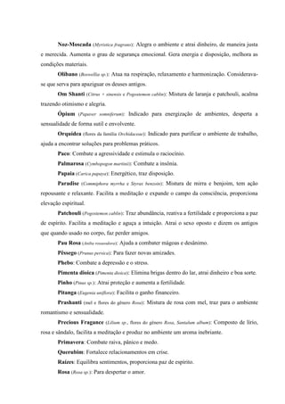 Noz-Moscada (Myristica fragrans): Alegra o ambiente e atrai dinheiro, de maneira justa
e merecida. Aumenta o grau de segurança emocional. Gera energia e disposição, melhora as
condições materiais.
Olíbano (Boswellia sp.): Atua na respiração, relaxamento e harmonização. Considerava-
se que serva para apaziguar os deuses antigos.
Om Shanti (Citrus × sinensis e Pogostemon cablin): Mistura de laranja e patchouli, acalma
trazendo otimismo e alegria.
Ópium (Papaver somniferum): Indicado para energização de ambientes, desperta a
sensualidade de forma sutil e envolvente.
Orquídea (flores da família Orchidaceae): Indicado para purificar o ambiente de trabalho,
ajuda a encontrar soluções para problemas práticos.
Paco: Combate a agressividade e estimula o raciocínio.
Palmarosa (Cymbopogon martinii): Combate a insônia.
Papaia (Carica papaya): Energético, traz disposição.
Paradise (Commiphora myrrha e Styrax benzoin): Mistura de mirra e benjoim, tem ação
repousante e relaxante. Facilita a meditação e expande o campo da consciência, proporciona
elevação espiritual.
Patchouli (Pogostemon cablin): Traz abundância, reativa a fertilidade e proporciona a paz
de espírito. Facilita a meditação e aguça a intuição. Atrai o sexo oposto e dizem os antigos
que quando usado no corpo, faz perder amigos.
Pau Rosa (Aniba rosaeodora): Ajuda a combater mágoas e desânimo.
Pêssego (Prunus persica): Para fazer novas amizades.
Phebo: Combate a depressão e o stress.
Pimenta dioica (Pimenta dioica): Elimina brigas dentro do lar, atrai dinheiro e boa sorte.
Pinho (Pinus sp.): Atrai proteção e aumenta a fertilidade.
Pitanga (Eugenia uniflora): Facilita o ganho financeiro.
Prashanti (mel e flores do gênero Rosa): Mistura de rosa com mel, traz para o ambiente
romantismo e sensualidade.
Precious Fragance (Lilium sp., flores do gênero Rosa, Santalum album): Composto de lírio,
rosa e sândalo, facilita a meditação e produz no ambiente um aroma inebriante.
Primavera: Combate raiva, pânico e medo.
Querubim: Fortalece relacionamentos em crise.
Raízes: Equilibra sentimentos, proporciona paz de espírito.
Rosa (Rosa sp.): Para despertar o amor.
 
