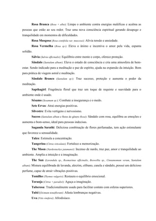 Rosa Branca (Rosa × alba): Limpa o ambiente contra energias maléficas e acalma as
pessoas que estão ao seu redor. Traz uma nova consciência espiritual gerando desapego e
tranquilidade em momentos de dificuldades.
Rosa Musgosa (Rosa centifolia var. muscosa): Alivia tensão e ansiedade.
Rosa Vermelha (Rosa sp.): Eleva o ânimo e incentiva o amor pela vida, espanta
solidão.
Sálvia (Salvia officinalis): Equilíbrio entre mente e corpo, oferece proteção.
Sândalo (Santalum album): Eleva o estado de consciência e cria uma atmosfera de bem-
estar. Sendo indicado para a meditação e paz de espírito, ajuda na expansão da intuição. Bom
para prática de viagem astral e meditação.
Sândalo Branco (Santalum sp.): Traz sucesso, proteção e aumenta o poder da
meditação.
Sapthagirl: Fragrância floral que traz um toque de requinte e suavidade para o
ambiente onde é usado.
Sésamo (Sesamum sp.): Combate a insegurança e o medo.
Sete Ervas: Atrai energias positivas.
Silvestre: Evita vertigens e nervosismo.
Sucess (Santalum album e flores do gênero Rosa): Sândalo com rosa, equilibra as emoções e
aumenta o bom-senso, ideal para pessoas indecisas.
Suganda Sarathi: Deliciosa combinação de flores perfumadas, tem ação estimulante
que favorece a sensualidade.
Talco: Estimula a concentração.
Tangerina (Citrus reticulata): Fortalece a memorização.
The Moon (Nardostachys jatamansi): Incenso de nardo, traz paz, amor e tranquilidade ao
ambiente. Amplia a intuição e a imaginação.
The Sun (Lavendula sp., Rosmarinus officinalis, Boswellia sp., Cinnamomum verum, Santalum
album): Mistura equilibrada de lavanda, alecrim, olíbano, canela e sândalo, possui um delicioso
perfume, capaz de atrair vibrações positivas.
Tomilho (Thymus vulgaris): Restaura o equilíbrio emocional.
Toranja (Citrus × paradisi): Aguça a imaginação.
Tuberosa: Tradicionalmente usado para facilitar contato com esferas superiores.
Tulsi (Ocimum tenuiflorum): Afasta lembranças negativas.
Uva (Vitis vinifera): Afrodisíaco.
 
