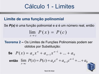 Cálculo 1 - Limites
Se P(x) é uma função polinomial e c é um número real, então
)()(lim cPxP
cx


Limite de uma função polinomial
Teorema 2 – Os Limites de Funções Polinomiais podem ser
obtidos por Substituição:
Se 0
1
1 ...)( axaxaxP n
n
n
n  

então 0
1
1 ...)()(lim acacacPxP n
n
n
n
cx
 


16Nerd Ali Aidar
 