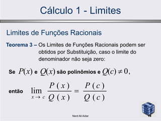 Cálculo 1 - Limites
Limites de Funções Racionais
Teorema 3 – Os Limites de Funções Racionais podem ser
obtidos por Substituição, caso o limite do
denominador não seja zero:denominador não seja zero:
Se e são polinômios e ,
então
)(xP )(xQ 0)( cQ
)(
)(
)(
)(
lim
cQ
cP
xQ
xP
cx


18Nerd Ali Aidar
 