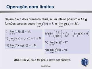 Sejam b e c dois números reais, n um inteiro positivo e f e g
funções para as quais eLxf
cx


)(lim .)(lim Mxg
cx


Operação com limites


x c
I) lim [b.f(x )] bL         
f(x) L
IV) lim ; lim g(x) 0
g(x) M



  

x c
x c
x c
II) lim [f(x ) g(x )] L M
III) lim [f(x ).g(x )] L.M
Obs.: Em VI, se n for par, L deve ser positivo.
 
 


     


x c x c
n n
x c
nn
x c
IV) lim ; lim g(x) 0
g(x) M
V) lim f(x) L
VI) lim f(x) L
3Nerd Ali Aidar
 