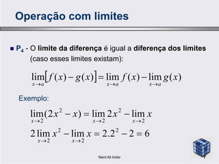  P4 - O limite da diferença é igual a diferença dos limites
(caso esses limites existam):
  )(lim)(lim)()(lim xgxfxgxf
axaxax 

Operação com limites
  )(lim)(lim)()(lim xgxfxgxf
axaxax 

622.2limlim2
lim2lim)2(lim
2
2
2
2
2
2
2
2
2




xx
xxxx
xx
xxx
Exemplo:
7Nerd Ali Aidar
 
