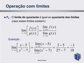  P6 - O limite do quociente é igual ao quociente dos limites
(caso esses limites existam):
)(lim
)(lim
)(
)(
lim
xg
xf
xg
xf ax







Operação com limites
)(lim)(
lim
xgxg
ax
ax






10
1
727
53
)7(lim
)5(lim
7
5
lim 3
3
3
33















 x
x
x
x
x
x
x
Exemplo:
9Nerd Ali Aidar
 