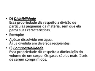 • D) Divisibilidade
  Essa propriedade diz respeito a divisão de
  partículas pequenas da matéria, sem que ela
  perca suas características.
• Exemplo:
• Açúcar dissolvido em água.
  Água dividida em diversos recipientes.
• E) Compressibilidade
  Essa propriedade diz respeito a diminuição do
  volume de um corpo. Os gases são os mais fáceis
  de serem comprimidos.
 