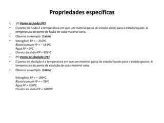 Propriedades específicas
•   1ª) Ponto de fusão (PF)
•   O ponto de fusão é a temperatura em que um material passa do estado sólido para o estado líquido. A
    temperatura do ponto de fusão de cada material varia.
•   Observe o exemplo: (1atm)
•   Nitrogênio FP = – 210ºC.
    Álcool comum FP = – 143ºC
    Água FP = 0ºC
    Cloreto de sódio FP = 801ºC
•   2ª) Ponto de ebulição (PE)
•   O ponto de ebulição é a temperatura em que um material passa do estado líquido para o estado gasoso. A
    temperatura do ponto de ebulição de cada material varia.
•   Observe o exemplo: (1atm)

    Nitrogênio FP = – 196ºC.
    Álcool comum FP = – 78ºC
    Água FP = 100ºC
    Cloreto de sódio FP = 1490ºC
 