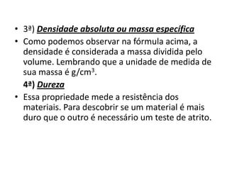• 3ª) Densidade absoluta ou massa específica
• Como podemos observar na fórmula acima, a
  densidade é considerada a massa dividida pelo
  volume. Lembrando que a unidade de medida de
  sua massa é g/cm3.
  4ª) Dureza
• Essa propriedade mede a resistência dos
  materiais. Para descobrir se um material é mais
  duro que o outro é necessário um teste de atrito.
 