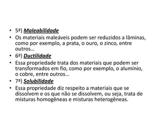 • 5ª) Maleabilidade
• Os materiais maleáveis podem ser reduzidos a lâminas,
  como por exemplo, a prata, o ouro, o zinco, entre
  outros…
• 6ª) Ductilidade
• Essa propriedade trata dos materiais que podem ser
  transformados em fio, como por exemplo, o alumínio,
  o cobre, entre outros…
• 7ª) Solubilidade
• Essa propriedade diz respeito a materiais que se
  dissolvem e os que não se dissolvem, ou seja, trata de
  misturas homogêneas e misturas heterogêneas.
 