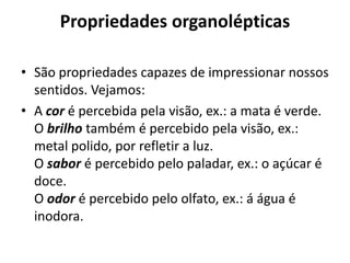 Propriedades organolépticas

• São propriedades capazes de impressionar nossos
  sentidos. Vejamos:
• A cor é percebida pela visão, ex.: a mata é verde.
  O brilho também é percebido pela visão, ex.:
  metal polido, por refletir a luz.
  O sabor é percebido pelo paladar, ex.: o açúcar é
  doce.
  O odor é percebido pelo olfato, ex.: á água é
  inodora.
 