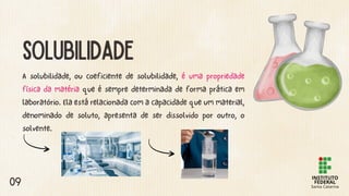 A solubilidade, ou coeficiente de solubilidade, é uma propriedade
física da matéria que é sempre determinada de forma prática em
laboratório. Ela está relacionada com a capacidade que um material,
denominado de soluto, apresenta de ser dissolvido por outro, o
solvente.
SOLUBILIDADE
09
 