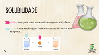 SOLUBILIDADE
Soluto: Os compostos químicos que se dissolvem em outra substância.
Solvente é a substância na qual o soluto será dissolvido para formação de um
novo produto.
09
 