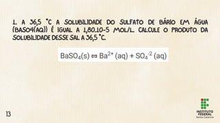 1. A 36,5 °C A SOLUBILIDADE DO SULFATO DE BÁRIO EM ÁGUA
(BASO4(AQ)) É IGUAL A 1,80.10-5 MOL/L. CALCULE O PRODUTO DA
SOLUBILIDADE DESSE SAL A 36,5 °C.
13
 