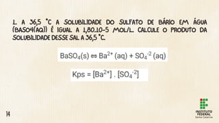 1. A 36,5 °C A SOLUBILIDADE DO SULFATO DE BÁRIO EM ÁGUA
(BASO4(AQ)) É IGUAL A 1,80.10-5 MOL/L. CALCULE O PRODUTO DA
SOLUBILIDADE DESSE SAL A 36,5 °C.
14
 