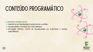CONTEÚDO PROGRAMÁTICO
3. CONTEÚDO PROGRAMÁTICO
CONCEITOS DE PROPRIEDADES QUÍMICAS DA MATÉRIA.
SOLUBILIDADE E FATORES QUE A INFLUENCIAM.
APLICAÇÃO PRÁTICA: TESTES DE SOLUBILIDADE EM PLÁSTICOS E OUTRAS
SUBSTÂNCIAS.
03
 