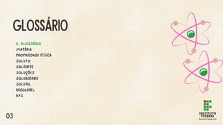 GLOSSÁRIO
6. GLOSSÁRIO
MATÉRIA
PROPRIEDADE FÍSICA
SOLUTO
SOLVENTE
SOLUÇÕES
SOLUBIDADE
SOLUVEL
INSOLÚVEL
KPS
03
 