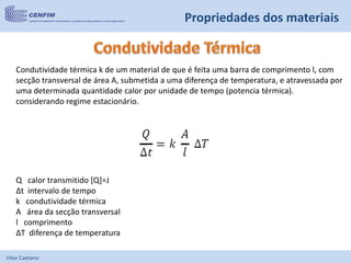 Vítor Caetano
Propriedades dos materiais
Q calor transmitido [Q]=J
Δt intervalo de tempo
k condutividade térmica
A área da secção transversal
l comprimento
ΔT diferença de temperatura
Condutividade térmica k de um material de que é feita uma barra de comprimento l, com
secção transversal de área A, submetida a uma diferença de temperatura, e atravessada por
uma determinada quantidade calor por unidade de tempo (potencia térmica).
considerando regime estacionário.
 